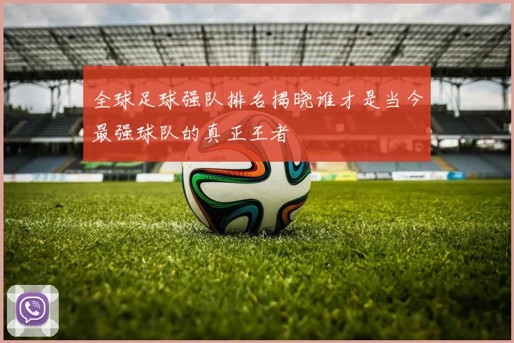 全球足球强队排名揭晓谁才是当今最强球队的真正王者