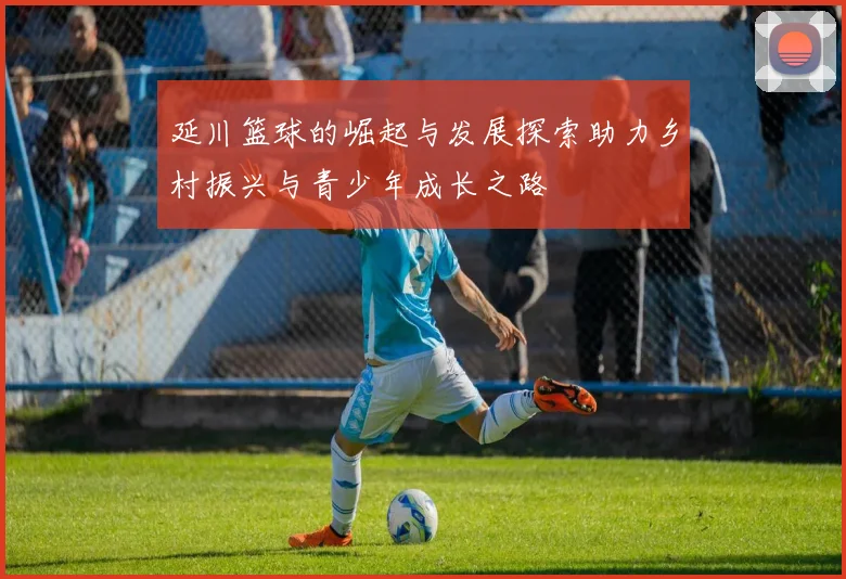 延川篮球的崛起与发展探索助力乡村振兴与青少年成长之路