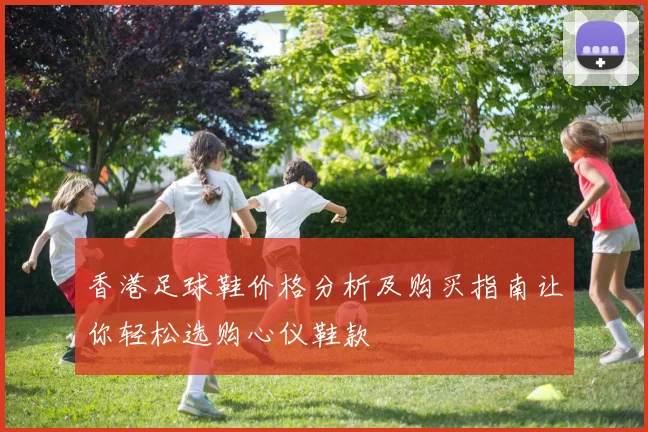 香港足球鞋价格分析及购买指南让你轻松选购心仪鞋款