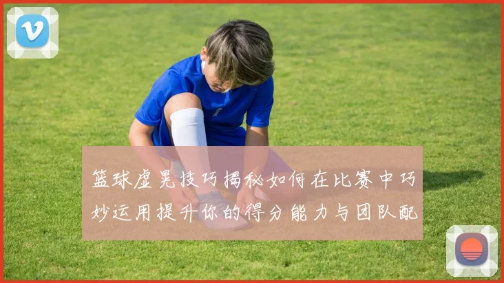 篮球虚晃技巧揭秘如何在比赛中巧妙运用提升你的得分能力与团队配合