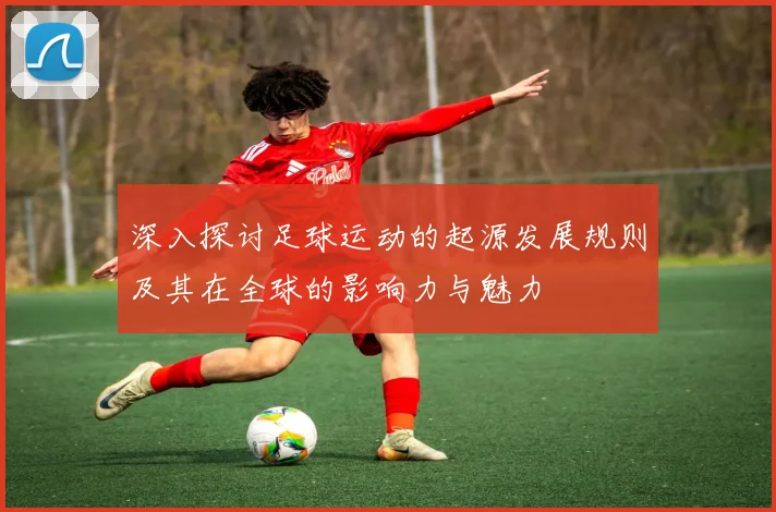 深入探讨足球运动的起源发展规则及其在全球的影响力与魅力