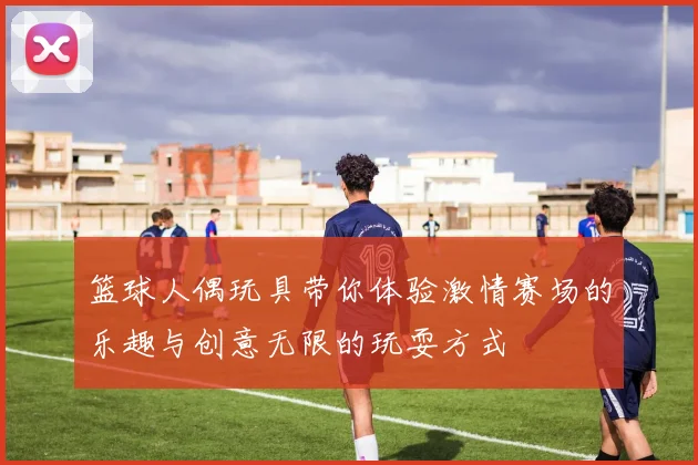 篮球人偶玩具带你体验激情赛场的乐趣与创意无限的玩耍方式